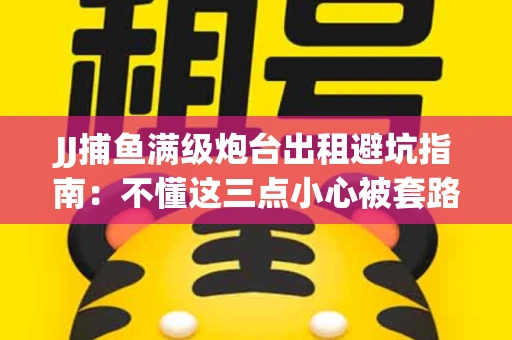 JJ捕鱼满级炮台出租避坑指南：不懂这三点小心被套路